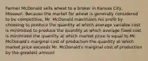 Farmer McDonald sells wheat to a broker in Kansas City, Missouri. Because the market for wheat is generally considered to be competitive, Mr. McDonald maximizes his profit by choosing to produce the quantity at which average variable cost is minimized to produce the quantity at which average fixed cost is minimized the quantity at which market price is equal to Mr. McDonald's marginal cost of production the quantity at which market price exceeds Mr. McDonald's marginal cost of production by the greatest amount