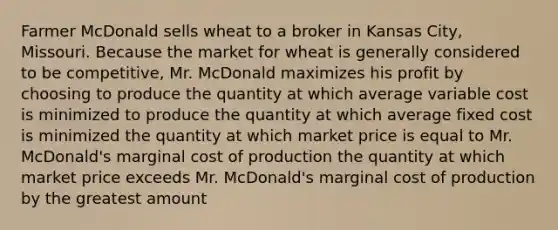 Farmer McDonald sells wheat to a broker in Kansas City, Missouri. Because the market for wheat is generally considered to be competitive, Mr. McDonald maximizes his profit by choosing to produce the quantity at which average variable cost is minimized to produce the quantity at which average fixed cost is minimized the quantity at which market price is equal to Mr. McDonald's marginal cost of production the quantity at which market price exceeds Mr. McDonald's marginal cost of production by the greatest amount