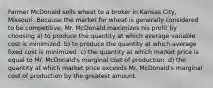 Farmer McDonald sells wheat to a broker in Kansas City, Missouri. Because the market for wheat is generally considered to be competitive, Mr. McDonald maximizes his profit by choosing a) to produce the quantity at which average variable cost is minimized. b) to produce the quantity at which average fixed cost is minimized. c) the quantity at which market price is equal to Mr. McDonald's marginal cost of production. d) the quantity at which market price exceeds Mr. McDonald's marginal cost of production by the greatest amount.