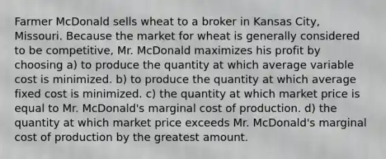 Farmer McDonald sells wheat to a broker in Kansas City, Missouri. Because the market for wheat is generally considered to be competitive, Mr. McDonald maximizes his profit by choosing a) to produce the quantity at which average variable cost is minimized. b) to produce the quantity at which average fixed cost is minimized. c) the quantity at which market price is equal to Mr. McDonald's marginal cost of production. d) the quantity at which market price exceeds Mr. McDonald's marginal cost of production by the greatest amount.