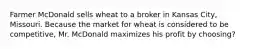 Farmer McDonald sells wheat to a broker in Kansas City, Missouri. Because the market for wheat is considered to be competitive, Mr. McDonald maximizes his profit by choosing?