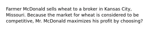 Farmer McDonald sells wheat to a broker in Kansas City, Missouri. Because the market for wheat is considered to be competitive, Mr. McDonald maximizes his profit by choosing?