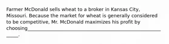 Farmer McDonald sells wheat to a broker in Kansas City, Missouri. Because the market for wheat is generally considered to be competitive, Mr. McDonald maximizes his profit by choosing_____________________________________________________________.