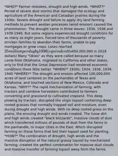 *WHO?* Farmer mistakes, drought and high winds. *WHAT?* Period of severe dust storms that damaged the ecology and agriculture of the American and Canadian prairies during the 1930s. Severe drought and failure to apply dry land farming methods to prevent aeolian processes (wind erosion) caused the phenomenon. The drought came in three waves; 1934, 1936 and 1939-1940. But some regions experienced drought conditions for as many as eight years. Forced tens of thousands of poverty-stricken families to abandon their farms, unable to pay mortgages or grow crops. Loses reached 25 million per day by 1936 (equivalent to450,000,000 in 2018 dollars) Many "Okies" as they were called because so many came from Oklahoma, migrated to California and other states, only to find that the Great Depression had rendered economic conditions there little better. *WHEN?* 1930s: 1934, 1936, 1939-1940 *WHERE?* The drought and erosion affected 100,000,000 acres of land centered on the panhandles of Texas and Oklahoma, and touched sections of New Mexico, Colorado and Kansas. *WHY?* The rapid mechanization of farming, with tractors and combine harvesters contributed to farmers converting arid grassland to cultivated cropland. This deep plowing by tractors, disrupted the virgin topsoil containing deep-rooted grasses that normally trapped soil and moisture, even during drought and high winds. With no deep rooted grass on the plains, the ensuing drought and winds created. The loose dirt and high winds created "black blizzards", massive clouds of dust which transferred millions of pounds of dust from the farms in the panhandle, to major cities in the East. Which disrupted farming on these farms that lost their topsoil used for planting. *HOW?* The combination of drought, high winds and the massive disruption of the natural grassy topsoil by mechanized farming; created the perfect combination for massive dust clouds and massive transfer of farming topsoil away form the farms.