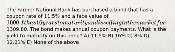 The Farmer National Bank has purchased a bond that has a coupon rate of 11.5% and a face value of 1000. It has 16 years to maturity and is selling in the market for1309.80. The bond makes annual coupon payments. What is the yield to maturity on this bond? A) 11.5% B) 16% C) 8% D) 12.21% E) None of the above