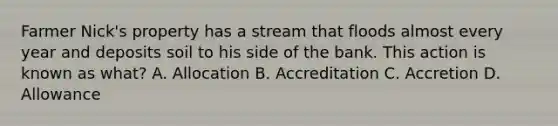 Farmer Nick's property has a stream that floods almost every year and deposits soil to his side of the bank. This action is known as what? A. Allocation B. Accreditation C. Accretion D. Allowance