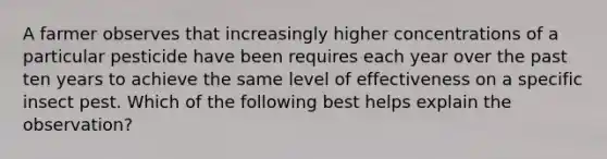 A farmer observes that increasingly higher concentrations of a particular pesticide have been requires each year over the past ten years to achieve the same level of effectiveness on a specific insect pest. Which of the following best helps explain the observation?