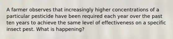 A farmer observes that increasingly higher concentrations of a particular pesticide have been required each year over the past ten years to achieve the same level of effectiveness on a specific insect pest. What is happening?