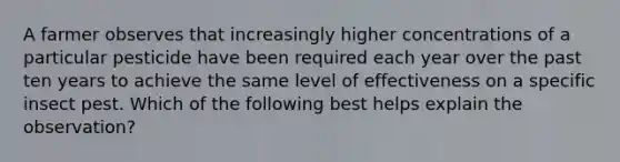 A farmer observes that increasingly higher concentrations of a particular pesticide have been required each year over the past ten years to achieve the same level of effectiveness on a specific insect pest. Which of the following best helps explain the observation?