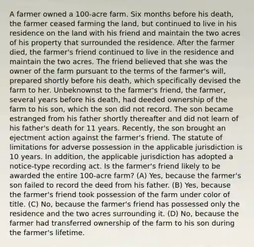 A farmer owned a 100-acre farm. Six months before his death, the farmer ceased farming the land, but continued to live in his residence on the land with his friend and maintain the two acres of his property that surrounded the residence. After the farmer died, the farmer's friend continued to live in the residence and maintain the two acres. The friend believed that she was the owner of the farm pursuant to the terms of the farmer's will, prepared shortly before his death, which specifically devised the farm to her. Unbeknownst to the farmer's friend, the farmer, several years before his death, had deeded ownership of the farm to his son, which the son did not record. The son became estranged from his father shortly thereafter and did not learn of his father's death for 11 years. Recently, the son brought an ejectment action against the farmer's friend. The statute of limitations for adverse possession in the applicable jurisdiction is 10 years. In addition, the applicable jurisdiction has adopted a notice-type recording act. Is the farmer's friend likely to be awarded the entire 100-acre farm? (A) Yes, because the farmer's son failed to record the deed from his father. (B) Yes, because the farmer's friend took possession of the farm under color of title. (C) No, because the farmer's friend has possessed only the residence and the two acres surrounding it. (D) No, because the farmer had transferred ownership of the farm to his son during the farmer's lifetime.