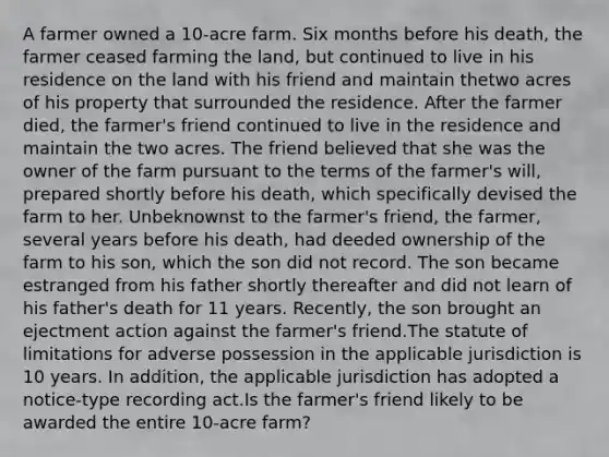 A farmer owned a 10-acre farm. Six months before his death, the farmer ceased farming the land, but continued to live in his residence on the land with his friend and maintain thetwo acres of his property that surrounded the residence. After the farmer died, the farmer's friend continued to live in the residence and maintain the two acres. The friend believed that she was the owner of the farm pursuant to the terms of the farmer's will, prepared shortly before his death, which specifically devised the farm to her. Unbeknownst to the farmer's friend, the farmer, several years before his death, had deeded ownership of the farm to his son, which the son did not record. The son became estranged from his father shortly thereafter and did not learn of his father's death for 11 years. Recently, the son brought an ejectment action against the farmer's friend.The statute of limitations for adverse possession in the applicable jurisdiction is 10 years. In addition, the applicable jurisdiction has adopted a notice-type recording act.Is the farmer's friend likely to be awarded the entire 10-acre farm?