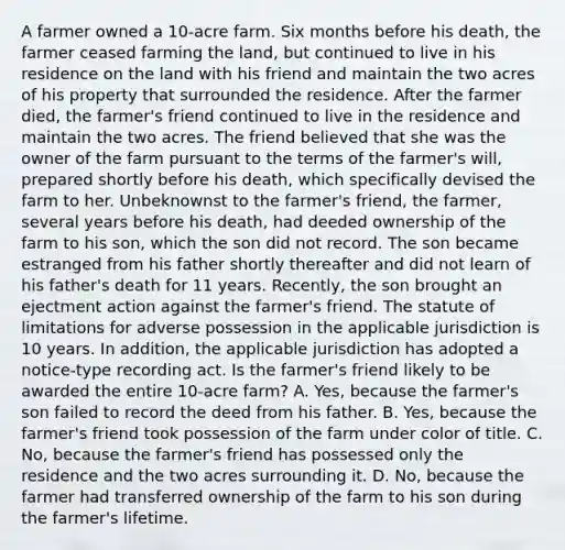 A farmer owned a 10-acre farm. Six months before his death, the farmer ceased farming the land, but continued to live in his residence on the land with his friend and maintain the two acres of his property that surrounded the residence. After the farmer died, the farmer's friend continued to live in the residence and maintain the two acres. The friend believed that she was the owner of the farm pursuant to the terms of the farmer's will, prepared shortly before his death, which specifically devised the farm to her. Unbeknownst to the farmer's friend, the farmer, several years before his death, had deeded ownership of the farm to his son, which the son did not record. The son became estranged from his father shortly thereafter and did not learn of his father's death for 11 years. Recently, the son brought an ejectment action against the farmer's friend. The statute of limitations for adverse possession in the applicable jurisdiction is 10 years. In addition, the applicable jurisdiction has adopted a notice-type recording act. Is the farmer's friend likely to be awarded the entire 10-acre farm? A. Yes, because the farmer's son failed to record the deed from his father. B. Yes, because the farmer's friend took possession of the farm under color of title. C. No, because the farmer's friend has possessed only the residence and the two acres surrounding it. D. No, because the farmer had transferred ownership of the farm to his son during the farmer's lifetime.