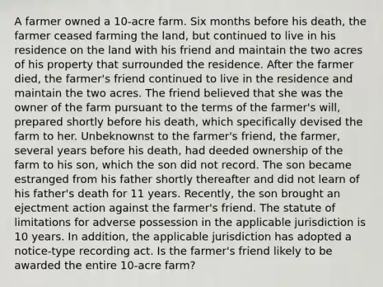 A farmer owned a 10-acre farm. Six months before his death, the farmer ceased farming the land, but continued to live in his residence on the land with his friend and maintain the two acres of his property that surrounded the residence. After the farmer died, the farmer's friend continued to live in the residence and maintain the two acres. The friend believed that she was the owner of the farm pursuant to the terms of the farmer's will, prepared shortly before his death, which specifically devised the farm to her. Unbeknownst to the farmer's friend, the farmer, several years before his death, had deeded ownership of the farm to his son, which the son did not record. The son became estranged from his father shortly thereafter and did not learn of his father's death for 11 years. Recently, the son brought an ejectment action against the farmer's friend. The statute of limitations for adverse possession in the applicable jurisdiction is 10 years. In addition, the applicable jurisdiction has adopted a notice-type recording act. Is the farmer's friend likely to be awarded the entire 10-acre farm?