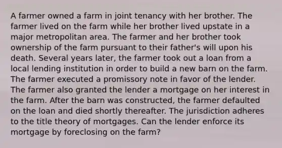 A farmer owned a farm in joint tenancy with her brother. The farmer lived on the farm while her brother lived upstate in a major metropolitan area. The farmer and her brother took ownership of the farm pursuant to their father's will upon his death. Several years later, the farmer took out a loan from a local lending institution in order to build a new barn on the farm. The farmer executed a promissory note in favor of the lender. The farmer also granted the lender a mortgage on her interest in the farm. After the barn was constructed, the farmer defaulted on the loan and died shortly thereafter. The jurisdiction adheres to the title theory of mortgages. Can the lender enforce its mortgage by foreclosing on the farm?