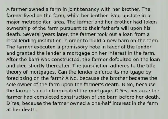 A farmer owned a farm in joint tenancy with her brother. The farmer lived on the farm, while her brother lived upstate in a major metropolitan area. The farmer and her brother had taken ownership of the farm pursuant to their father's will upon his death. Several years later, the farmer took out a loan from a local lending institution in order to build a new barn on the farm. The farmer executed a promissory note in favor of the lender and granted the lender a mortgage on her interest in the farm. After the barn was constructed, the farmer defaulted on the loan and died shortly thereafter. The jurisdiction adheres to the title theory of mortgages. Can the lender enforce its mortgage by foreclosing on the farm? A No, because the brother became the sole owner of the farm upon the farmer's death. B No, because the farmer's death terminated the mortgage. C Yes, because the farmer had completed construction of the barn before her death. D Yes, because the farmer owned a one-half interest in the farm at her death.