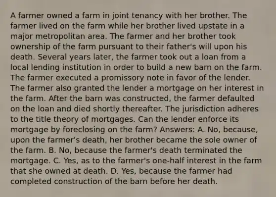 A farmer owned a farm in joint tenancy with her brother. The farmer lived on the farm while her brother lived upstate in a major metropolitan area. The farmer and her brother took ownership of the farm pursuant to their father's will upon his death. Several years later, the farmer took out a loan from a local lending institution in order to build a new barn on the farm. The farmer executed a promissory note in favor of the lender. The farmer also granted the lender a mortgage on her interest in the farm. After the barn was constructed, the farmer defaulted on the loan and died shortly thereafter. The jurisdiction adheres to the title theory of mortgages. Can the lender enforce its mortgage by foreclosing on the farm? Answers: A. No, because, upon the farmer's death, her brother became the sole owner of the farm. B. No, because the farmer's death terminated the mortgage. C. Yes, as to the farmer's one-half interest in the farm that she owned at death. D. Yes, because the farmer had completed construction of the barn before her death.