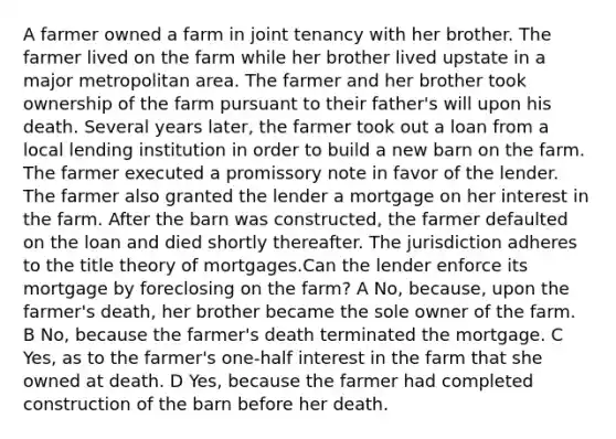 A farmer owned a farm in joint tenancy with her brother. The farmer lived on the farm while her brother lived upstate in a major metropolitan area. The farmer and her brother took ownership of the farm pursuant to their father's will upon his death. Several years later, the farmer took out a loan from a local lending institution in order to build a new barn on the farm. The farmer executed a promissory note in favor of the lender. The farmer also granted the lender a mortgage on her interest in the farm. After the barn was constructed, the farmer defaulted on the loan and died shortly thereafter. The jurisdiction adheres to the title theory of mortgages.Can the lender enforce its mortgage by foreclosing on the farm? A No, because, upon the farmer's death, her brother became the sole owner of the farm. B No, because the farmer's death terminated the mortgage. C Yes, as to the farmer's one-half interest in the farm that she owned at death. D Yes, because the farmer had completed construction of the barn before her death.