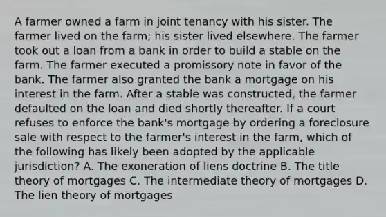 A farmer owned a farm in joint tenancy with his sister. The farmer lived on the farm; his sister lived elsewhere. The farmer took out a loan from a bank in order to build a stable on the farm. The farmer executed a promissory note in favor of the bank. The farmer also granted the bank a mortgage on his interest in the farm. After a stable was constructed, the farmer defaulted on the loan and died shortly thereafter. If a court refuses to enforce the bank's mortgage by ordering a foreclosure sale with respect to the farmer's interest in the farm, which of the following has likely been adopted by the applicable jurisdiction? A. The exoneration of liens doctrine B. The title theory of mortgages C. The intermediate theory of mortgages D. The lien theory of mortgages