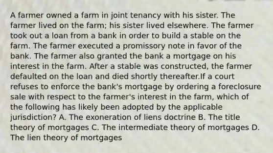 A farmer owned a farm in joint tenancy with his sister. The farmer lived on the farm; his sister lived elsewhere. The farmer took out a loan from a bank in order to build a stable on the farm. The farmer executed a promissory note in favor of the bank. The farmer also granted the bank a mortgage on his interest in the farm. After a stable was constructed, the farmer defaulted on the loan and died shortly thereafter.If a court refuses to enforce the bank's mortgage by ordering a foreclosure sale with respect to the farmer's interest in the farm, which of the following has likely been adopted by the applicable jurisdiction? A. The exoneration of liens doctrine B. The title theory of mortgages C. The intermediate theory of mortgages D. The lien theory of mortgages