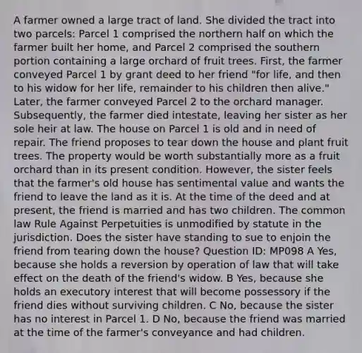 A farmer owned a large tract of land. She divided the tract into two parcels: Parcel 1 comprised the northern half on which the farmer built her home, and Parcel 2 comprised the southern portion containing a large orchard of fruit trees. First, the farmer conveyed Parcel 1 by grant deed to her friend "for life, and then to his widow for her life, remainder to his children then alive." Later, the farmer conveyed Parcel 2 to the orchard manager. Subsequently, the farmer died intestate, leaving her sister as her sole heir at law. The house on Parcel 1 is old and in need of repair. The friend proposes to tear down the house and plant fruit trees. The property would be worth substantially more as a fruit orchard than in its present condition. However, the sister feels that the farmer's old house has sentimental value and wants the friend to leave the land as it is. At the time of the deed and at present, the friend is married and has two children. The common law Rule Against Perpetuities is unmodified by statute in the jurisdiction. Does the sister have standing to sue to enjoin the friend from tearing down the house? Question ID: MP098 A Yes, because she holds a reversion by operation of law that will take effect on the death of the friend's widow. B Yes, because she holds an executory interest that will become possessory if the friend dies without surviving children. C No, because the sister has no interest in Parcel 1. D No, because the friend was married at the time of the farmer's conveyance and had children.