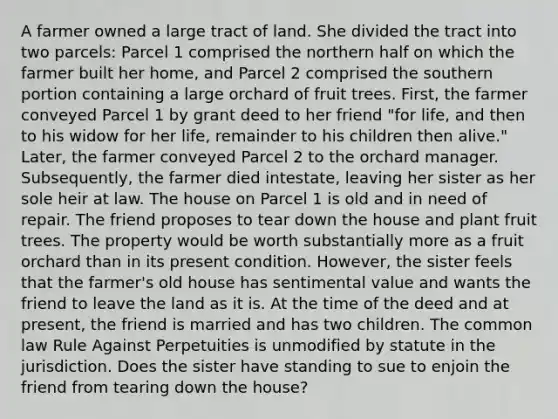 A farmer owned a large tract of land. She divided the tract into two parcels: Parcel 1 comprised the northern half on which the farmer built her home, and Parcel 2 comprised the southern portion containing a large orchard of fruit trees. First, the farmer conveyed Parcel 1 by grant deed to her friend "for life, and then to his widow for her life, remainder to his children then alive." Later, the farmer conveyed Parcel 2 to the orchard manager. Subsequently, the farmer died intestate, leaving her sister as her sole heir at law. The house on Parcel 1 is old and in need of repair. The friend proposes to tear down the house and plant fruit trees. The property would be worth substantially more as a fruit orchard than in its present condition. However, the sister feels that the farmer's old house has sentimental value and wants the friend to leave the land as it is. At the time of the deed and at present, the friend is married and has two children. The common law Rule Against Perpetuities is unmodified by statute in the jurisdiction. Does the sister have standing to sue to enjoin the friend from tearing down the house?