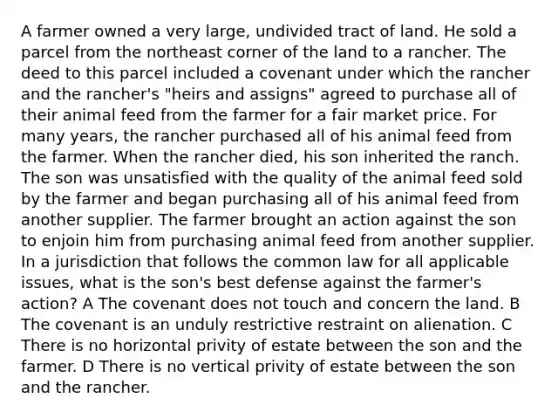 A farmer owned a very large, undivided tract of land. He sold a parcel from the northeast corner of the land to a rancher. The deed to this parcel included a covenant under which the rancher and the rancher's "heirs and assigns" agreed to purchase all of their animal feed from the farmer for a fair market price. For many years, the rancher purchased all of his animal feed from the farmer. When the rancher died, his son inherited the ranch. The son was unsatisfied with the quality of the animal feed sold by the farmer and began purchasing all of his animal feed from another supplier. The farmer brought an action against the son to enjoin him from purchasing animal feed from another supplier. In a jurisdiction that follows the common law for all applicable issues, what is the son's best defense against the farmer's action? A The covenant does not touch and concern the land. B The covenant is an unduly restrictive restraint on alienation. C There is no horizontal privity of estate between the son and the farmer. D There is no vertical privity of estate between the son and the rancher.