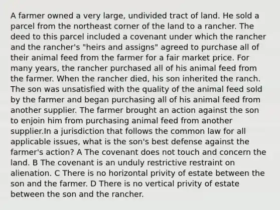 A farmer owned a very large, undivided tract of land. He sold a parcel from the northeast corner of the land to a rancher. The deed to this parcel included a covenant under which the rancher and the rancher's "heirs and assigns" agreed to purchase all of their animal feed from the farmer for a fair market price. For many years, the rancher purchased all of his animal feed from the farmer. When the rancher died, his son inherited the ranch. The son was unsatisfied with the quality of the animal feed sold by the farmer and began purchasing all of his animal feed from another supplier. The farmer brought an action against the son to enjoin him from purchasing animal feed from another supplier.In a jurisdiction that follows the common law for all applicable issues, what is the son's best defense against the farmer's action? A The covenant does not touch and concern the land. B The covenant is an unduly restrictive restraint on alienation. C There is no horizontal privity of estate between the son and the farmer. D There is no vertical privity of estate between the son and the rancher.