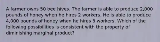 A farmer owns 50 bee hives. The farmer is able to produce 2,000 pounds of honey when he hires 2 workers. He is able to produce 4,000 pounds of honey when he hires 3 workers. Which of the following possibilities is consistent with the property of diminishing marginal product?