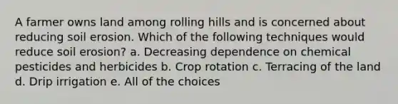 A farmer owns land among rolling hills and is concerned about reducing soil erosion. Which of the following techniques would reduce soil erosion? a. Decreasing dependence on chemical pesticides and herbicides b. Crop rotation c. Terracing of the land d. Drip irrigation e. All of the choices