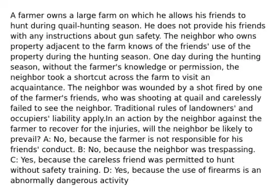 A farmer owns a large farm on which he allows his friends to hunt during quail-hunting season. He does not provide his friends with any instructions about gun safety. The neighbor who owns property adjacent to the farm knows of the friends' use of the property during the hunting season. One day during the hunting season, without the farmer's knowledge or permission, the neighbor took a shortcut across the farm to visit an acquaintance. The neighbor was wounded by a shot fired by one of the farmer's friends, who was shooting at quail and carelessly failed to see the neighbor. Traditional rules of landowners' and occupiers' liability apply.In an action by the neighbor against the farmer to recover for the injuries, will the neighbor be likely to prevail? A: No, because the farmer is not responsible for his friends' conduct. B: No, because the neighbor was trespassing. C: Yes, because the careless friend was permitted to hunt without safety training. D: Yes, because the use of firearms is an abnormally dangerous activity