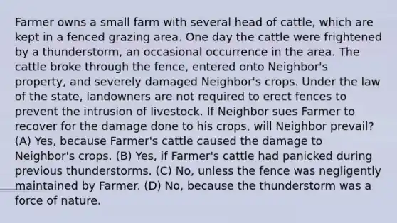 Farmer owns a small farm with several head of cattle, which are kept in a fenced grazing area. One day the cattle were frightened by a thunderstorm, an occasional occurrence in the area. The cattle broke through the fence, entered onto Neighbor's property, and severely damaged Neighbor's crops. Under the law of the state, landowners are not required to erect fences to prevent the intrusion of livestock. If Neighbor sues Farmer to recover for the damage done to his crops, will Neighbor prevail? (A) Yes, because Farmer's cattle caused the damage to Neighbor's crops. (B) Yes, if Farmer's cattle had panicked during previous thunderstorms. (C) No, unless the fence was negligently maintained by Farmer. (D) No, because the thunderstorm was a force of nature.