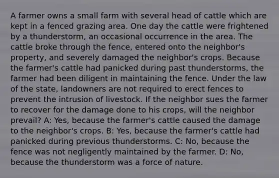 A farmer owns a small farm with several head of cattle which are kept in a fenced grazing area. One day the cattle were frightened by a thunderstorm, an occasional occurrence in the area. The cattle broke through the fence, entered onto the neighbor's property, and severely damaged the neighbor's crops. Because the farmer's cattle had panicked during past thunderstorms, the farmer had been diligent in maintaining the fence. Under the law of the state, landowners are not required to erect fences to prevent the intrusion of livestock. If the neighbor sues the farmer to recover for the damage done to his crops, will the neighbor prevail? A: Yes, because the farmer's cattle caused the damage to the neighbor's crops. B: Yes, because the farmer's cattle had panicked during previous thunderstorms. C: No, because the fence was not negligently maintained by the farmer. D: No, because the thunderstorm was a force of nature.