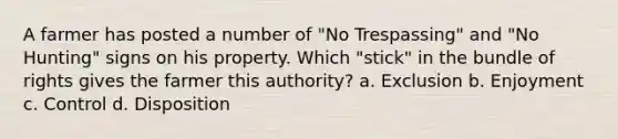 A farmer has posted a number of "No Trespassing" and "No Hunting" signs on his property. Which "stick" in the bundle of rights gives the farmer this authority? a. Exclusion b. Enjoyment c. Control d. Disposition