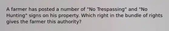 A farmer has posted a number of "No Trespassing" and "No Hunting" signs on his property. Which right in the bundle of rights gives the farmer this authority?