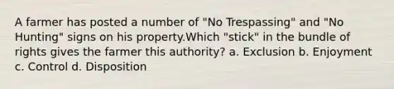 A farmer has posted a number of "No Trespassing" and "No Hunting" signs on his property.Which "stick" in the bundle of rights gives the farmer this authority? a. Exclusion b. Enjoyment c. Control d. Disposition