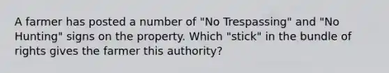 A farmer has posted a number of "No Trespassing" and "No Hunting" signs on the property. Which "stick" in the bundle of rights gives the farmer this authority?