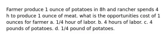 Farmer produce 1 ounce of potatoes in 8h and rancher spends 4 h to produce 1 ounce of meat. what is the opportunities cost of 1 ounces for farmer a. 1/4 hour of labor. b. 4 hours of labor. c. 4 pounds of potatoes. d. 1/4 pound of potatoes.