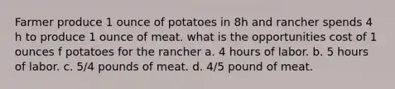 Farmer produce 1 ounce of potatoes in 8h and rancher spends 4 h to produce 1 ounce of meat. what is the opportunities cost of 1 ounces f potatoes for the rancher a. 4 hours of labor. b. 5 hours of labor. c. 5/4 pounds of meat. d. 4/5 pound of meat.