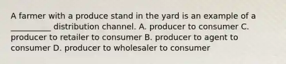 A farmer with a produce stand in the yard is an example of a __________ distribution channel. A. producer to consumer C. producer to retailer to consumer B. producer to agent to consumer D. producer to wholesaler to consumer