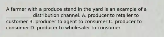 A farmer with a produce stand in the yard is an example of a ___________ distribution channel. A. producer to retailer to customer B. producer to agent to consumer C. producer to consumer D. producer to wholesaler to consumer