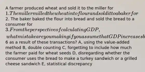 A farmer produced wheat and sold it to the miller for 1. The miller milled the wheat into flour and sold it to a baker for2. The baker baked the flour into bread and sold the bread to a consumer for 3. From the perspective of calculating GDP, what mistake are you making if you assume that GDP increases by6 as a result of these transactions? A, using the value-added method B, double counting C, forgetting to include how much the farmer paid for wheat seeds D, disregarding whether the consumer uses the bread to make a turkey sandwich or a grilled cheese sandwich E, statistical discrepancy