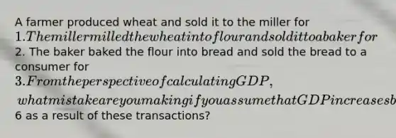 A farmer produced wheat and sold it to the miller for 1. The miller milled the wheat into flour and sold it to a baker for2. The baker baked the flour into bread and sold the bread to a consumer for 3. From the perspective of calculating GDP, what mistake are you making if you assume that GDP increases by6 as a result of these transactions?