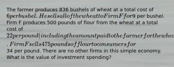 The farmer produces 836 bushels of wheat at a total cost of 6 per bushel. He sells all of the wheat to Firm F for9 per bushel. Firm F produces 500 pounds of flour from the wheat at a total cost of 22 per pound (including the amount paid to the farmer for the wheat). Firm F sells 475 pounds of flour to consumers for34 per pound. There are no other firms in this simple economy. What is the value of investment spending?