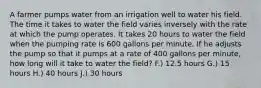 A farmer pumps water from an irrigation well to water his field. The time it takes to water the field varies inversely with the rate at which the pump operates. It takes 20 hours to water the field when the pumping rate is 600 gallons per minute. If he adjusts the pump so that it pumps at a rate of 400 gallons per minute, how long will it take to water the field? F.) 12.5 hours G.) 15 hours H.) 40 hours J.) 30 hours