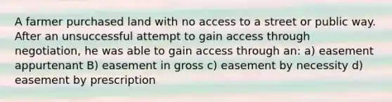 A farmer purchased land with no access to a street or public way. After an unsuccessful attempt to gain access through negotiation, he was able to gain access through an: a) easement appurtenant B) easement in gross c) easement by necessity d) easement by prescription