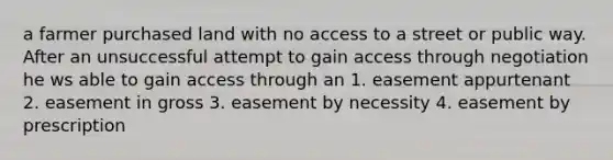 a farmer purchased land with no access to a street or public way. After an unsuccessful attempt to gain access through negotiation he ws able to gain access through an 1. easement appurtenant 2. easement in gross 3. easement by necessity 4. easement by prescription