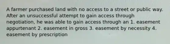 A farmer purchased land with no access to a street or public way. After an unsuccessful attempt to gain access through negotiation, he was able to gain access through an 1. easement appurtenant 2. easement in gross 3. easement by necessity 4. easement by prescription