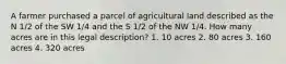 A farmer purchased a parcel of agricultural land described as the N 1/2 of the SW 1/4 and the S 1/2 of the NW 1/4. How many acres are in this legal description? 1. 10 acres 2. 80 acres 3. 160 acres 4. 320 acres