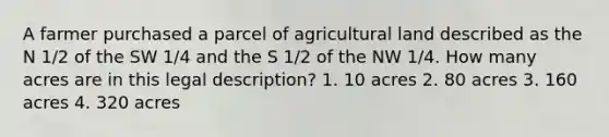 A farmer purchased a parcel of agricultural land described as the N 1/2 of the SW 1/4 and the S 1/2 of the NW 1/4. How many acres are in this legal description? 1. 10 acres 2. 80 acres 3. 160 acres 4. 320 acres