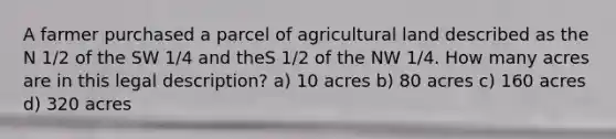 A farmer purchased a parcel of agricultural land described as the N 1/2 of the SW 1/4 and theS 1/2 of the NW 1/4. How many acres are in this legal description? a) 10 acres b) 80 acres c) 160 acres d) 320 acres